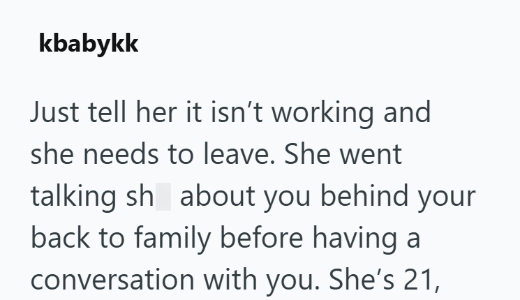 kbabykk Just tell her it isn't working and she needs to leave. She went talking sh about you behind your back to family before having a conversation with you. She's 21,