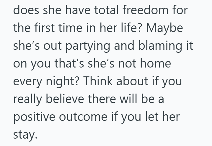 does she have total freedom for the first time in her life? Maybe she's out partying and blaming it on you that's she's not home every night? Think about if you really believe there will be a positive outcome if you let her stay.