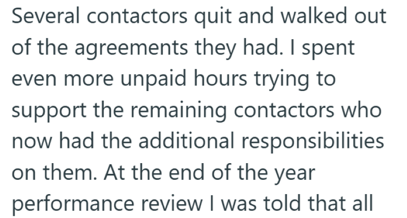 Several contactors quit and walked out of the agreements they had. I spent even more unpaid hours trying to support the remaining contactors who now had the additional responsibilities on them. At the end of the year performance review I was told that all