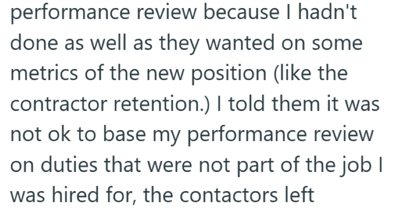 performance review because I hadn't done as well as they wanted on some metrics of the new position (like the contractor retention.) I told them it was not ok to base my performance review on duties that were not part of the job I was hired for, the contactors left
