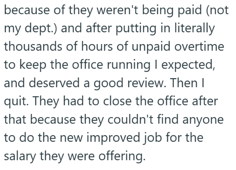 because of they weren't being paid (not my dept.) and after putting in literally thousands of hours of unpaid overtime to keep the office running I expected, and deserved a good review. Then I quit. They had to close the office after that because they couldn't find anyone to do the new improved job for the salary they were offering.
