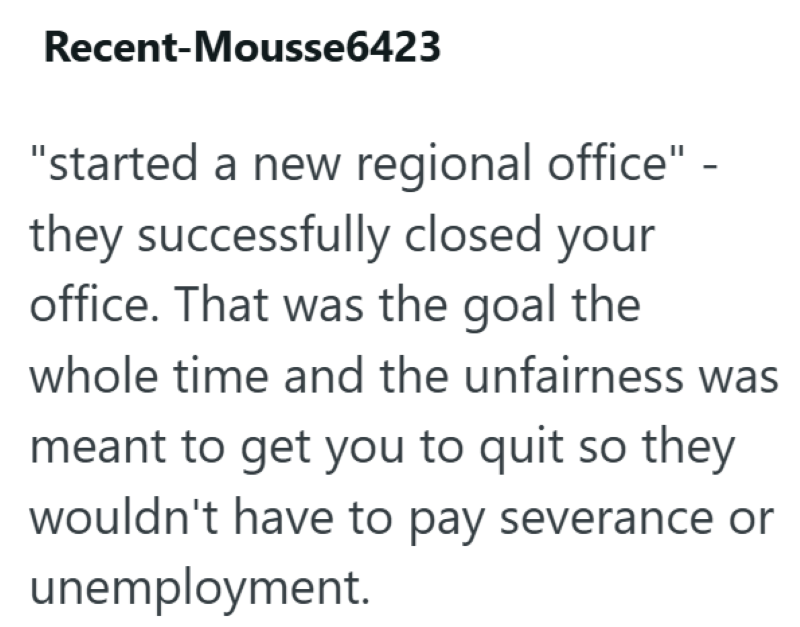 Recent-Mousse6423 "started a new regional office" they successfully closed your office. That was the goal the - whole time and the unfairness was meant to get you to quit so they wouldn't have to pay severance or unemployment.
