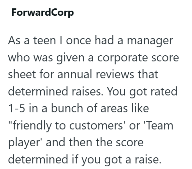 ForwardCorp As a teen I once had a manager who was given a corporate score sheet for annual reviews that determined raises. You got rated 1-5 in a bunch of areas like "friendly to customers' or 'Team player' and then the score determined if you got a raise.