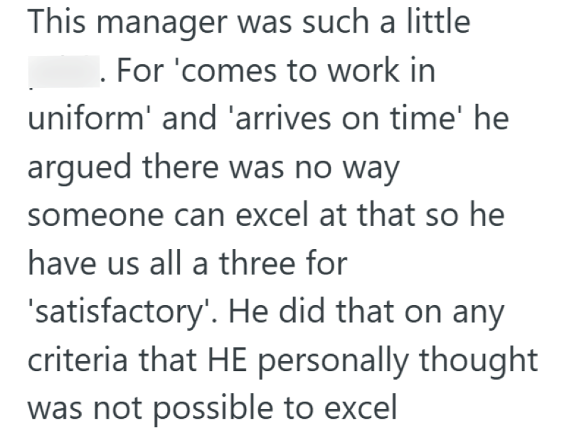 This manager was such a little . For 'comes to work in uniform' and 'arrives on time' he argued there was no way someone can excel at that so he have us all a three for 'satisfactory'. He did that on any criteria that HE personally thought was not possible to excel