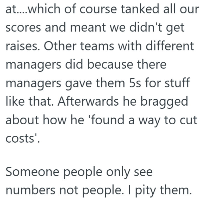 at....which of course tanked all our scores and meant we didn't get raises. Other teams with different managers did because there managers gave them 5s for stuff like that. Afterwards he bragged about how he 'found a way to cut costs'. Someone people only see numbers not people. I pity them.