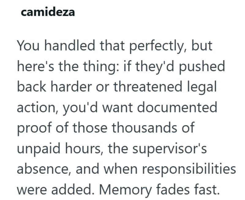 camideza You handled that perfectly, but here's the thing: if they'd pushed back harder or threatened legal action, you'd want documented proof of those thousands of unpaid hours, the supervisor's absence, and when responsibilities were added. Memory fades fast.