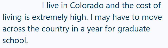 I live in Colorado and the cost of living is extremely high. I may have to move across the country in a year for graduate school.