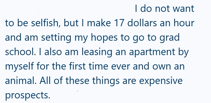 I do not want to be selfish, but I make 17 dollars an hour and am setting my hopes to go to grad school. I also am leasing an apartment by myself for the first time ever and own an animal. All of these things are expensive prospects.