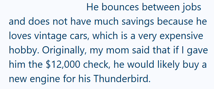 He bounces between jobs and does not have much savings because he loves vintage cars, which is a very expensive hobby. Originally, my mom said that if I gave him the $12,000 check, he would likely buy a new engine for his Thunderbird.