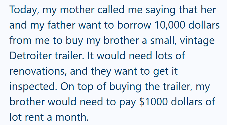 Today, my mother called me saying that her and my father want to borrow 10,000 dollars from me to buy my brother a small, vintage Detroiter trailer. It would need lots of renovations, and they want to get it inspected. On top of buying the trailer, my brother would need to pay $1000 dollars of lot rent a month.