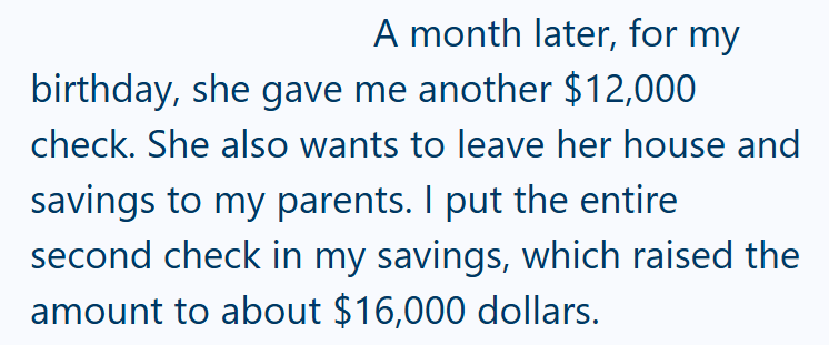 A month later, for my birthday, she gave me another $12,000 check. She also wants to leave her house and savings to my parents. I put the entire second check in my savings, which raised the amount to about $16,000 dollars.