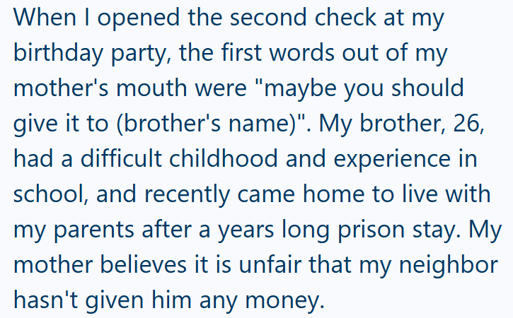 When I opened the second check at my birthday party, the first words out of my mother's mouth were "maybe you should give it to (brother's name)". My brother, 26, had a difficult childhood and experience in school, and recently came home to live with my parents after a years long prison stay. My mother believes it is unfair that my neighbor hasn't given him any money.
