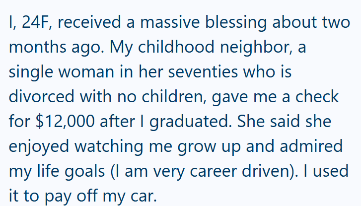 I, 24F, received a massive blessing about two months ago. My childhood neighbor, a single woman in her seventies who is divorced with no children, gave me a check for $12,000 after I graduated. She said she enjoyed watching me grow up and admired my life goals (I am very career driven). I used it to pay off my car.