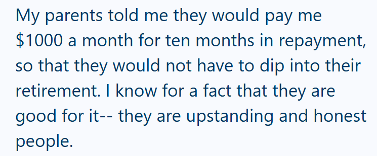 My parents told me they would pay me $1000 a month for ten months in repayment, so that they would not have to dip into their retirement. I know for a fact that they are good for it--they are upstanding and honest people.