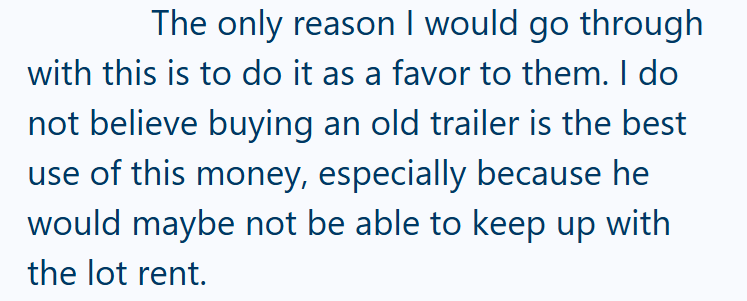 The only reason I would go through with this is to do it as a favor to them. I do not believe buying an old trailer is the best use of this money, especially because he would maybe not be able to keep up with the lot rent.