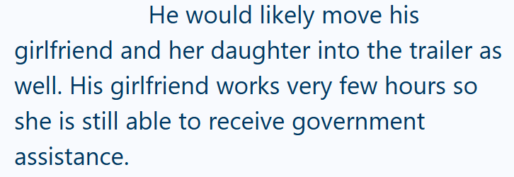 He would likely move his girlfriend and her daughter into the trailer as well. His girlfriend works very few hours so she is still able to receive government assistance.