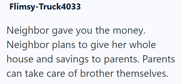 Flimsy-Truck4033 Neighbor gave you the money. Neighbor plans to give her whole house and savings to parents. Parents can take care of brother themselves.