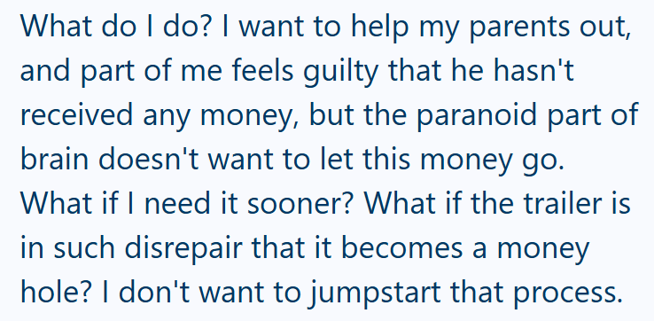What do I do? I want to help my parents out, and part of me feels guilty that he hasn't received any money, but the paranoid part of brain doesn't want to let this money go. What if I need it sooner? What if the trailer is in such disrepair that it becomes a money hole? I don't want to jumpstart that process.