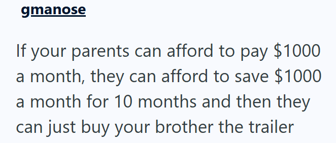 gmanose If your parents can afford to pay $1000 a month, they can afford to save $1000 a month for 10 months and then they can just buy your brother the trailer