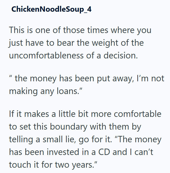 Chicken Noodle Soup_4 This is one of those times where you just have to bear the weight of the uncomfortableness of a decision. "the money has been put away, I'm not making any loans." If it makes a little bit more comfortable to set this boundary with them by telling a small lie, go for it. “The money has been invested in a CD and I can't touch it for two years."