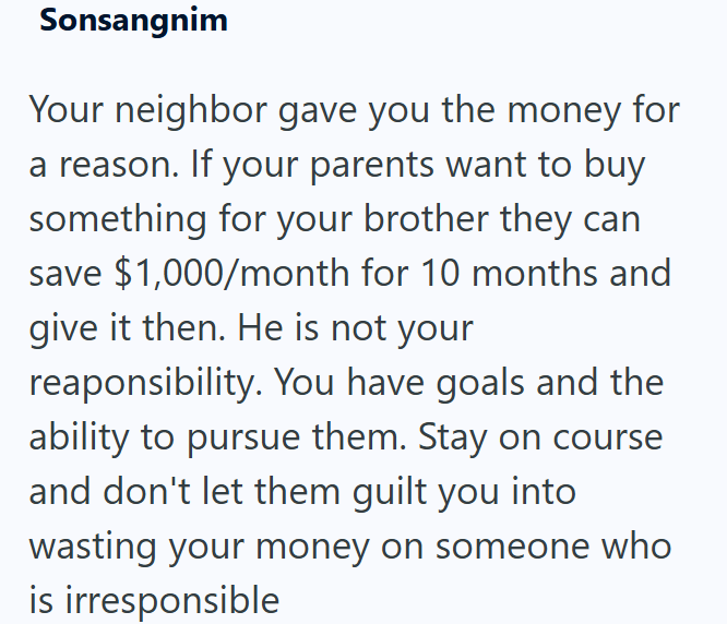 Sonsangnim Your neighbor gave you the money for a reason. If your parents want to buy something for your brother they can save $1,000/month for 10 months and give it then. He is not your reaponsibility. You have goals and the ability to pursue them. Stay on course and don't let them guilt you into wasting your money on someone who is irresponsible