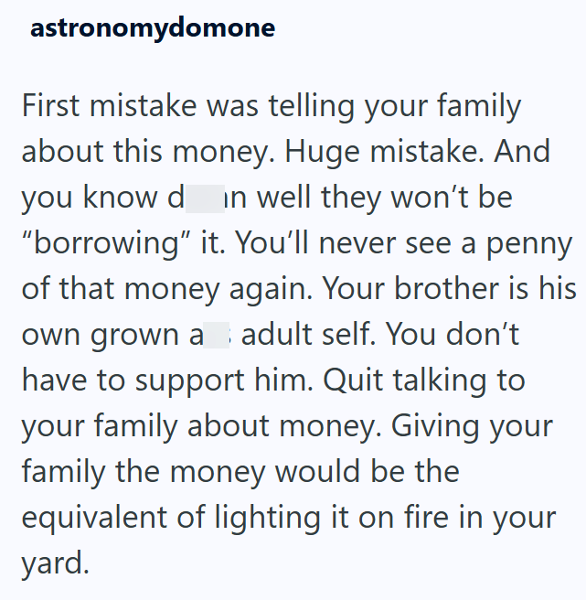 astronomydomone First mistake was telling your family about this money. Huge mistake. And you know d in well they won't be "borrowing" it. You'll never see a penny of that money again. Your brother is his own grown a adult self. You don't have to support him. Quit talking to your family about money. Giving your family the money would be the equivalent of lighting it on fire in your yard.