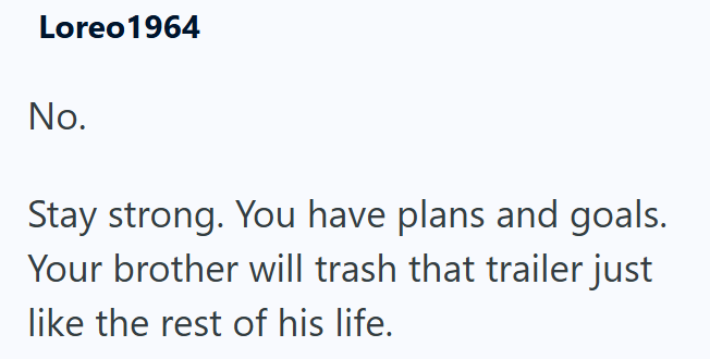 Loreo 1964 No. Stay strong. You have plans and goals. Your brother will trash that trailer just like the rest of his life.