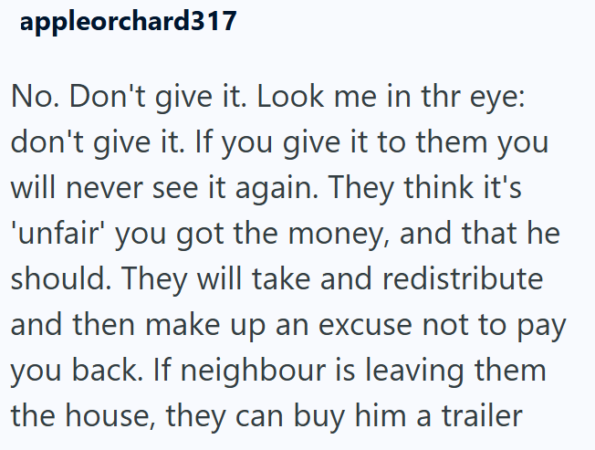 appleorchard317 No. Don't give it. Look me in thr eye: don't give it. If you give it to them you will never see it again. They think it's 'unfair' you got the money, and that he should. They will take and redistribute and then make up an excuse not to pay you back. If neighbour is leaving them the house, they can buy him a trailer