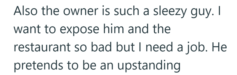 Also the owner is such a sleezy guy. I want to expose him and the restaurant so bad but I need a job. He pretends to be an upstanding