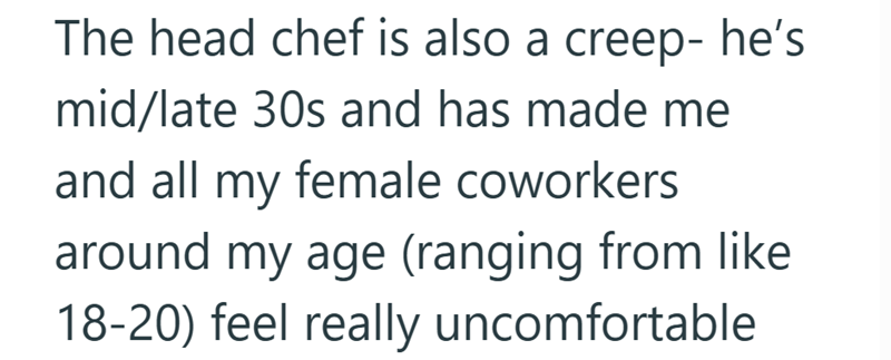 The head chef is also a creep- he's mid/late 30s and has made me and all my female coworkers around my age (ranging from like 18-20) feel really uncomfortable