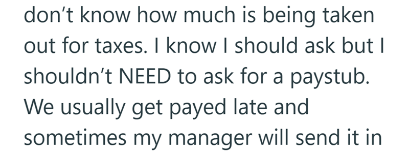 don't know how much is being taken out for taxes. I know I should ask but I shouldn't NEED to ask for a paystub. We usually get payed late and sometimes my manager will send it in