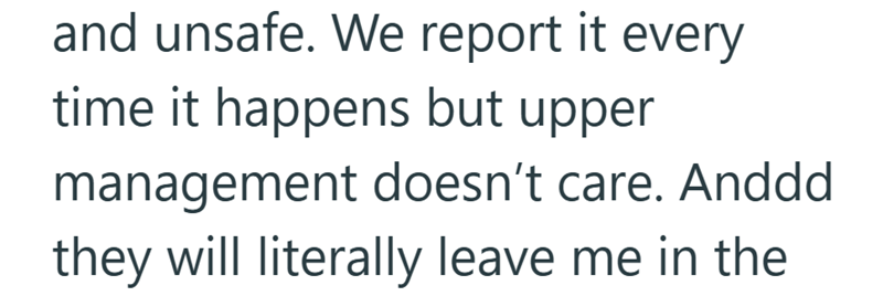and unsafe. We report it every time it happens but upper management doesn't care. Anddd they will literally leave me in the