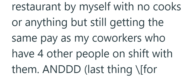 restaurant by myself with no cooks or anything but still getting the same pay as my coworkers who have 4 other people on shift with them. ANDDD (last thing \[for