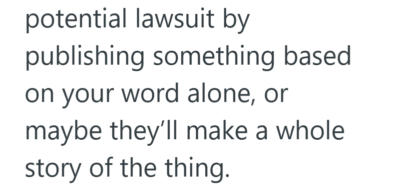 potential lawsuit by publishing something based on your word alone, or maybe they'll make a whole story of the thing.