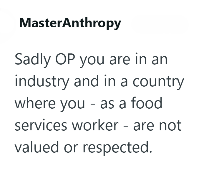 MasterAnthropy Sadly OP you are in an industry and in a country where you - as a food services worker - are not valued or respected.