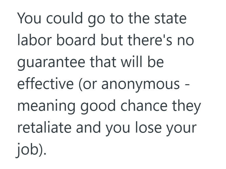You could go to the state labor board but there's no guarantee that will be effective (or anonymous - meaning good chance they retaliate and you lose your job).