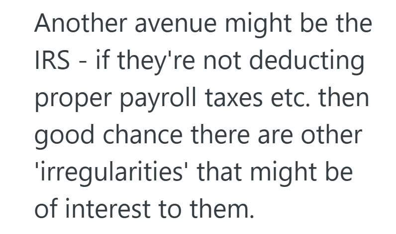 Another avenue might be the IRS if they're not deducting - proper payroll taxes etc. then good chance there are other 'irregularities' that might be of interest to them.