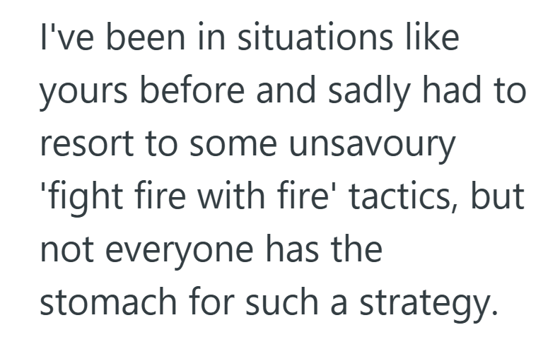 I've been in situations like yours before and sadly had to resort to some unsavoury 'fight fire with fire' tactics, but not everyone has the stomach for such a strategy.