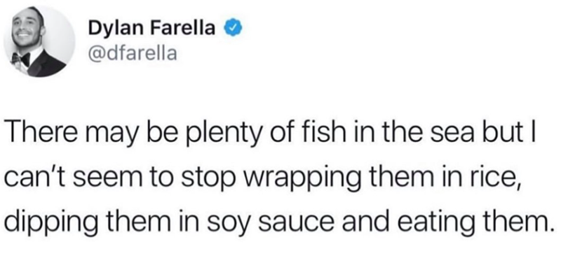 Dylan Farella @dfarella There may be plenty of fish in the sea but I can't seem to stop wrapping them in rice, dipping them in soy sauce and eating them.