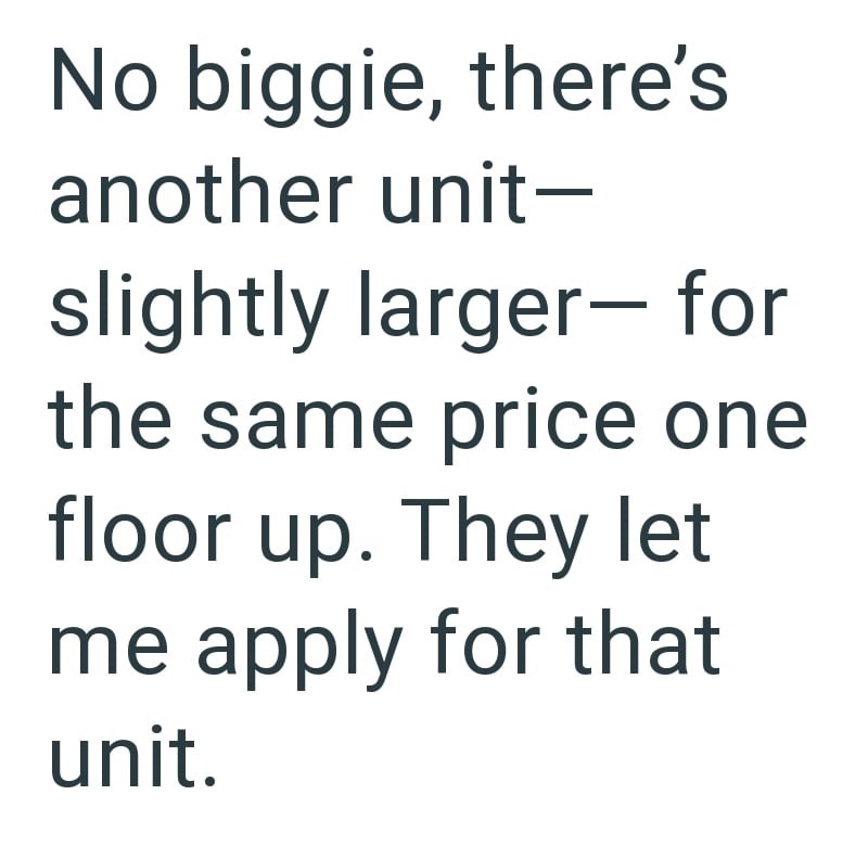 No biggie, there's another unit- slightly larger- for the same price one floor up. They let me apply for that unit.