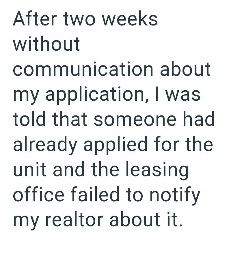 After two weeks without communication about my application, I was told that someone had already applied for the unit and the leasing office failed to notify my realtor about it.