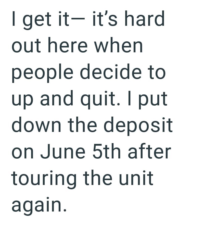 I get it- it's hard out here when people decide to up and quit. I put down the deposit on June 5th after touring the unit again.