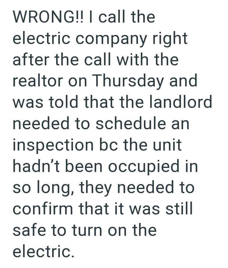 WRONG!! I call the electric company right after the call with the realtor on Thursday and was told that the landlord needed to schedule an inspection bc the unit hadn't been occupied in so long, they needed to confirm that it was still safe to turn on the electric.