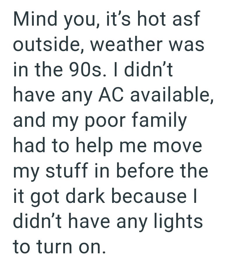 Mind you, it's hot asf outside, weather was in the 90s. I didn't have any AC available, and my poor family had to help me move my stuff in before the it got dark because I didn't have any lights. to turn on.