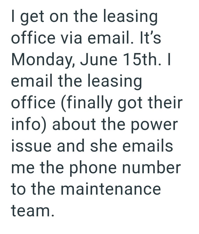 I get on the leasing office via email. It's Monday, June 15th. I email the leasing office (finally got their info) about the power issue and she emails me the phone number to the maintenance team.