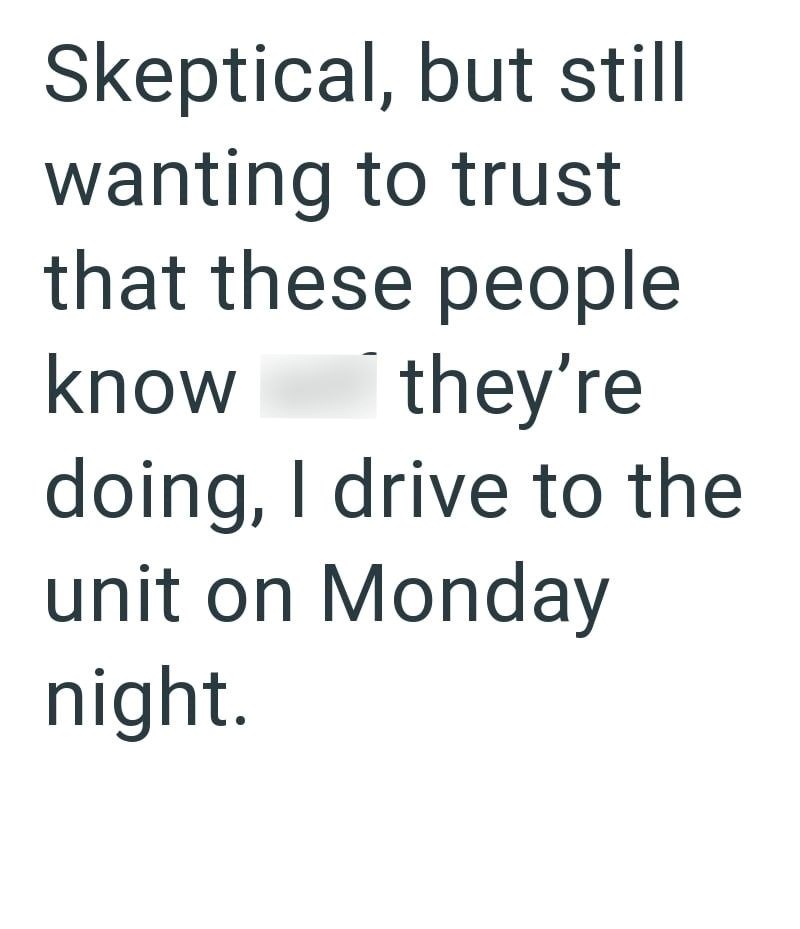 Skeptical, but still wanting to trust that these people know they're doing, I drive to the unit on Monday night.