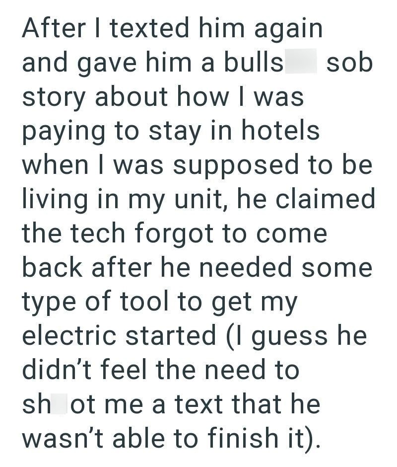 After I texted him again and gave him a bulls story about how I was paying to stay in hotels sob when I was supposed to be living in my unit, he claimed the tech forgot to come back after he needed some type of tool to get my electric started (I guess he didn't feel the need to shot me a text that he wasn't able to finish it).