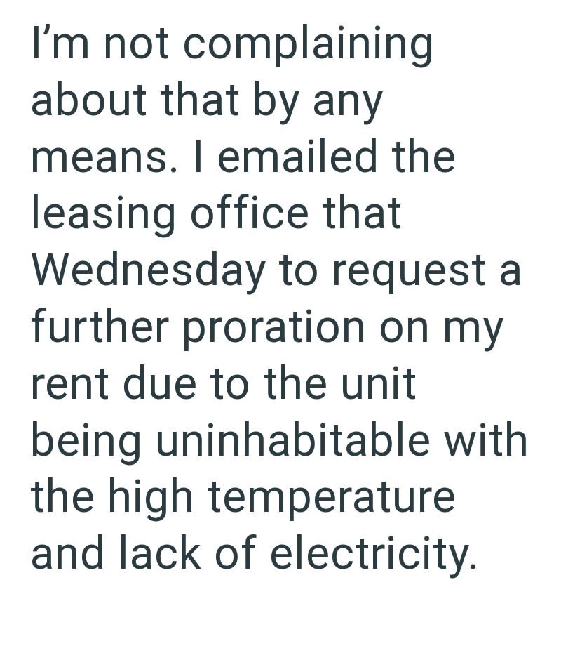 I'm not complaining about that by any means. I emailed the leasing office that Wednesday to request a further proration on my rent due to the unit being uninhabitable with the high temperature and lack of electricity.