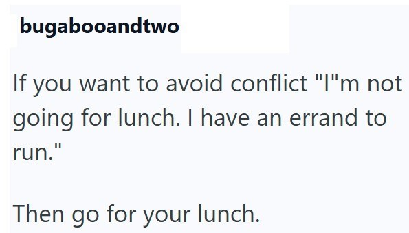 bugabooandtwo If you want to avoid conflict "I"m not going for lunch. I have an errand to run." Then go for your lunch.