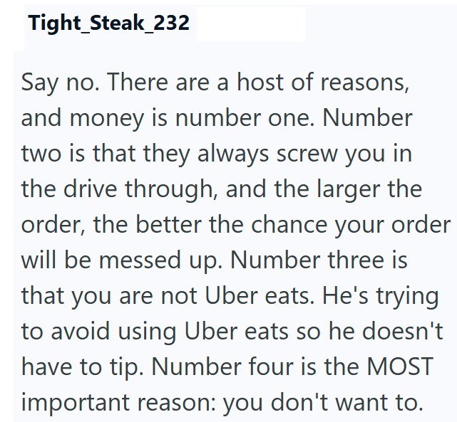 Tight_Steak_232 Say no. There are a host of reasons, and money is number one. Number two is that they always screw you in the drive through, and the larger the order, the better the chance your order will be messed up. Number three is that you are not Uber eats. He's trying to avoid using Uber eats so he doesn't have to tip. Number four is the MOST important reason: you don't want to.